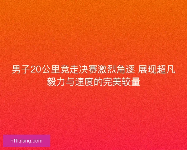 男子20公里竞走决赛激烈角逐 展现超凡毅力与速度的完美较量