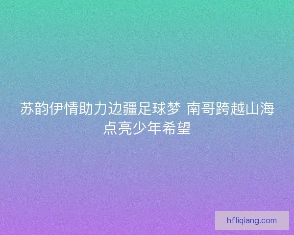 苏韵伊情助力边疆足球梦 南哥跨越山海点亮少年希望