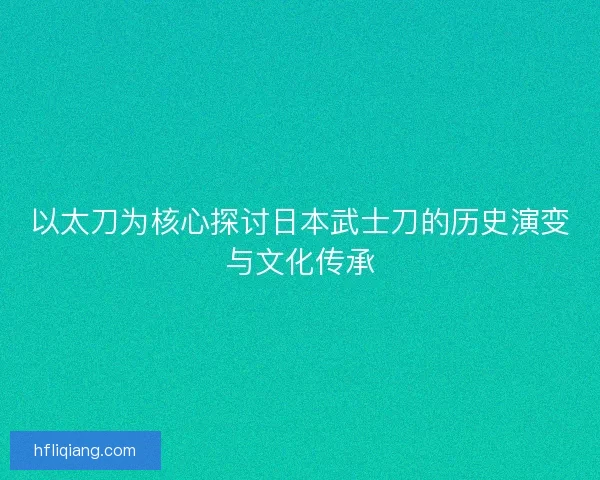 以太刀为核心探讨日本武士刀的历史演变与文化传承