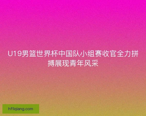 U19男篮世界杯中国队小组赛收官全力拼搏展现青年风采