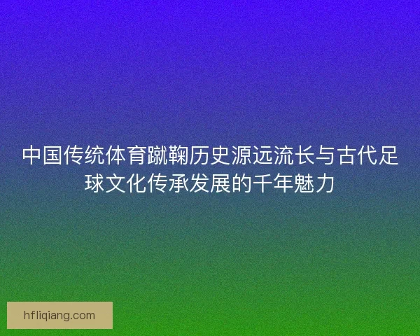 中国传统体育蹴鞠历史源远流长与古代足球文化传承发展的千年魅力