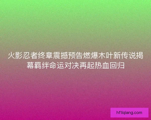 火影忍者终章震撼预告燃爆木叶新传说揭幕羁绊命运对决再起热血回归
