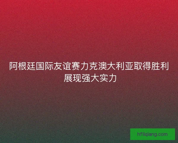 阿根廷国际友谊赛力克澳大利亚取得胜利 展现强大实力