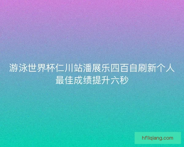 游泳世界杯仁川站潘展乐四百自刷新个人最佳成绩提升六秒