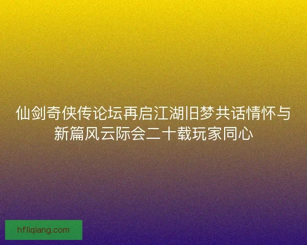 仙剑奇侠传论坛再启江湖旧梦共话情怀与新篇风云际会二十载玩家同心