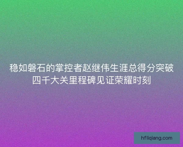 稳如磐石的掌控者赵继伟生涯总得分突破四千大关里程碑见证荣耀时刻