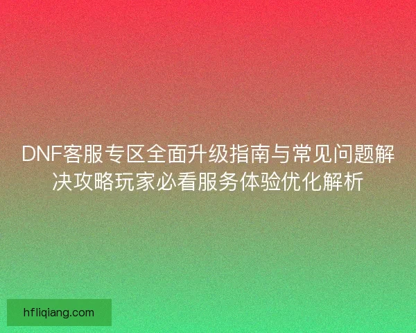 DNF客服专区全面升级指南与常见问题解决攻略玩家必看服务体验优化解析