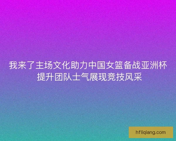 我来了主场文化助力中国女篮备战亚洲杯 提升团队士气展现竞技风采