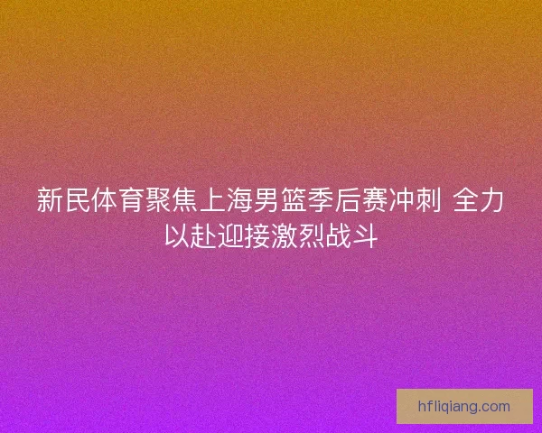 新民体育聚焦上海男篮季后赛冲刺 全力以赴迎接激烈战斗