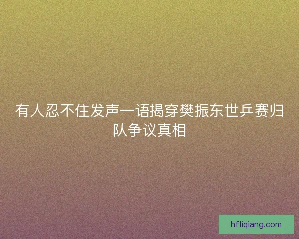 有人忍不住发声一语揭穿樊振东世乒赛归队争议真相