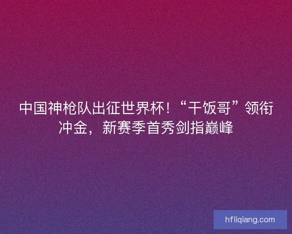 中国神枪队出征世界杯！“干饭哥” 领衔冲金，新赛季首秀剑指巅峰