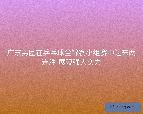 广东男团在乒乓球全锦赛小组赛中迎来两连胜 展现强大实力