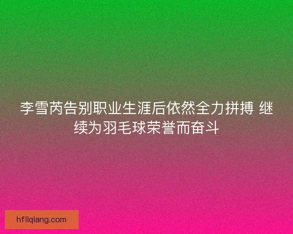 李雪芮告别职业生涯后依然全力拼搏 继续为羽毛球荣誉而奋斗