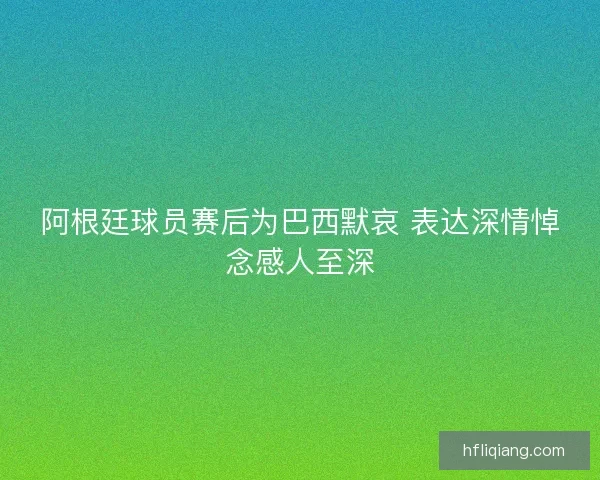 阿根廷球员赛后为巴西默哀 表达深情悼念感人至深