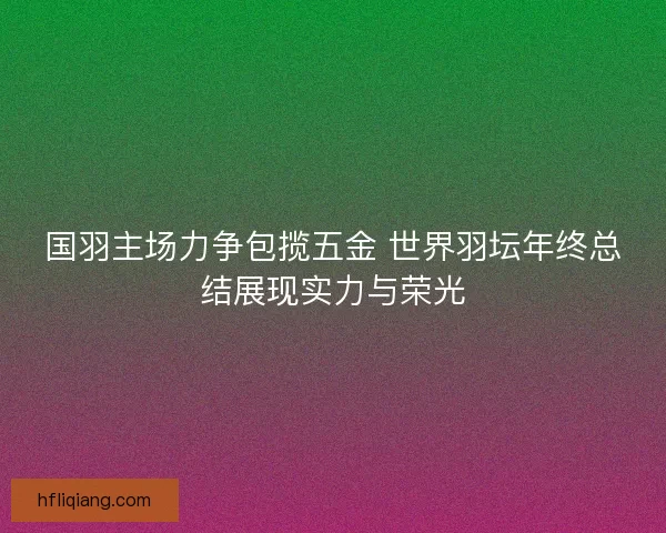 国羽主场力争包揽五金 世界羽坛年终总结展现实力与荣光