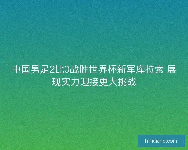 中国男足2比0战胜世界杯新军库拉索 展现实力迎接更大挑战 中国男足2比0战胜世界杯新军库拉索 展现实力迎接更大挑战