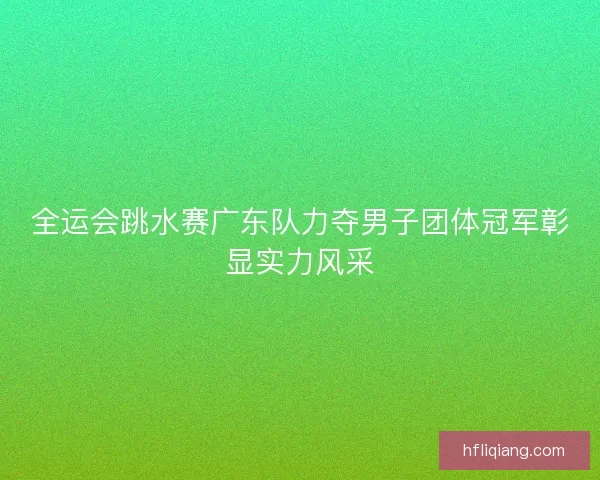 全运会跳水赛广东队力夺男子团体冠军彰显实力风采