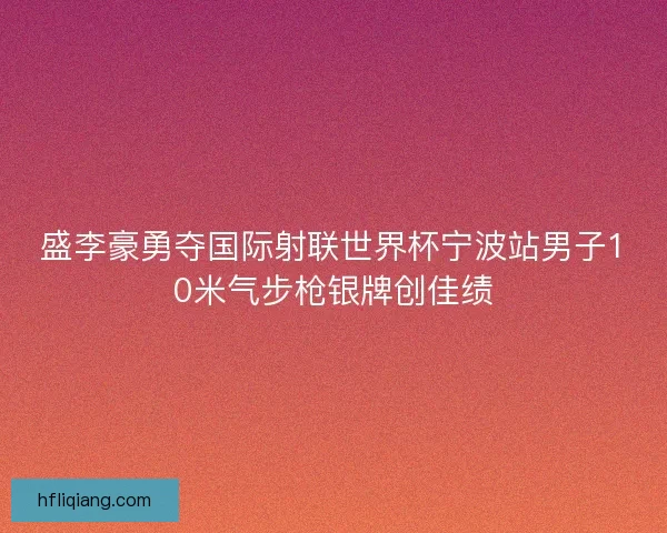 盛李豪勇夺国际射联世界杯宁波站男子10米气步枪银牌创佳绩